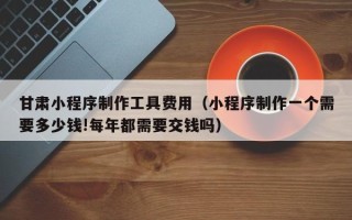 临海甘肃小程序制作工具费用（小程序制作一个需要多少钱!每年都需要交钱吗）