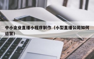 临海中小企业直播小程序制作（小型直播公司如何运营）