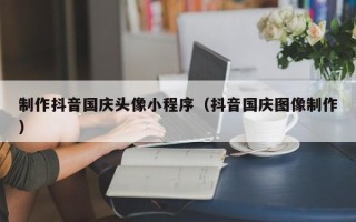 临海制作抖音国庆头像小程序（抖音国庆图像制作）