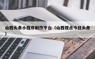 临海山西头条小程序制作平台（山西视点今日头条）